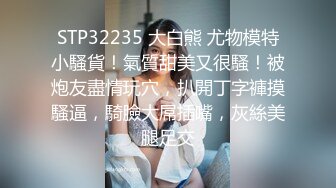 STP32235 大白熊 尤物模特小騷貨！氣質甜美又很騷！被炮友盡情玩穴，扒開丁字褲摸騷逼，騎臉大屌插嘴，灰絲美腿足交