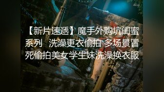 【新片速遞】魔手外购坑闺蜜系列❤洗澡更衣偷拍 多场景冒死偷拍美女学生妹洗澡换衣服