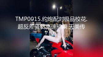 TMP0015.约炮配对极品校花.超反差骚货高速骑乘.天美传媒