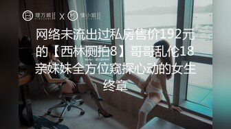 网络未流出过私房售价192元的【西林厕拍8】哥哥乱伦18亲妹妹全方位窥探心动的女生终章