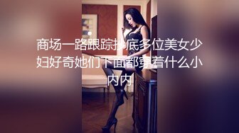 商场一路跟踪抄底多位美女少妇好奇她们下面都穿着什么小内内