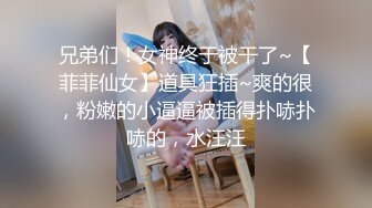 兄弟们！女神终于被干了~【菲菲仙女】道具狂插~爽的很，粉嫩的小逼逼被插得扑哧扑哧的，水汪汪