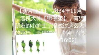 【新片速遞】  2024年11月，泡良大神【狮子座】，有男朋友的小护士，没试过这么大的鸡巴，干得喊疼，插到子宫了[1.42G/MP4/16:02]