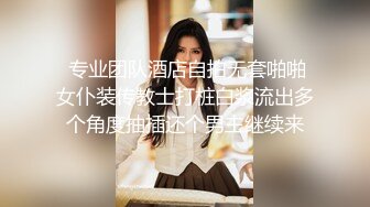  专业团队酒店自拍无套啪啪女仆装传教士打桩白浆流出多个角度抽插还个男主继续来