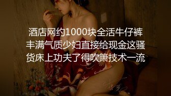 酒店网约1000块全活牛仔裤丰满气质少妇直接给现金这骚货床上功夫了得吹箫技术一流