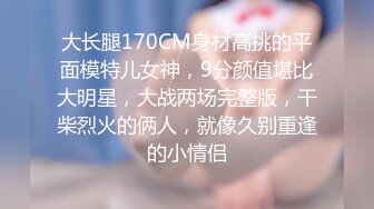 大长腿170CM身材高挑的平面模特儿女神，9分颜值堪比大明星，大战两场完整版，干柴烈火的俩人，就像久别重逢的小情侣