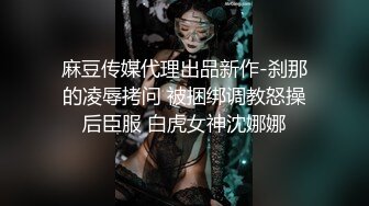 麻豆传媒代理出品新作-刹那的凌辱拷问 被捆绑调教怒操后臣服 白虎女神沈娜娜