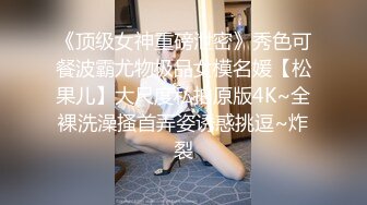 《顶级女神重磅泄密》秀色可餐波霸尤物极品女模名媛【松果儿】大尺度私拍原版4K~全裸洗澡搔首弄姿诱惑挑逗~炸裂