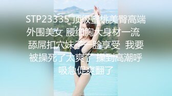 STP23335 顶级蜜桃美臀高端外围美女 腰细胸大身材一流  舔屌扣穴妹子一脸享受  我要被操死了太爽了 操到高潮呼吸急促爽翻了