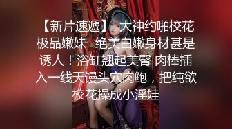 【新片速遞】  大神约啪校花极品嫩妹✅绝美白嫩身材甚是诱人！浴缸翘起美臀 肉棒插入一线天馒头穴肉鲍，把纯欲校花操成小淫娃