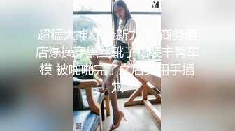 超猛大神KK最新力作-商务酒店爆操穿黑丝靴子裙装丰臀车模 被啪啪完了之后又用手插穴