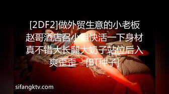 [2DF2]做外贸生意的小老板赵哥酒店召小姐快活一下身材真不错大长腿大奶子站位后入爽歪歪 - [BT种子]