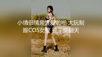 小情侣情趣性爱啪啪 大玩制服COS女警 被干爽翻天