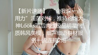 【新片速遞】  “肏我深一点用力”淫荡对话，推特约炮大神Looks酒后肉战极品明星气质韩风美模，细声细语身材服务一流连搞2炮