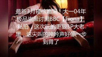 最新3月硬核媚黑！大一04年极品崇黑讨黑BBC【Fiona】私拍，这次玩的更狠3P大老黑，这尖叫的呻吟声好像一步到胃了