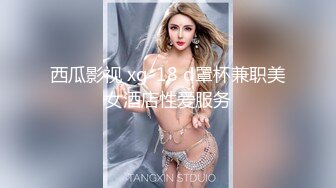 西瓜影视 xg-18 d罩杯兼职美女酒店性爱服务