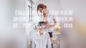 【极品反差婊】极品留学反差婊与男友性爱流出，清纯无美颜，舌吻，吃鸡，艹逼，哇哇大叫！