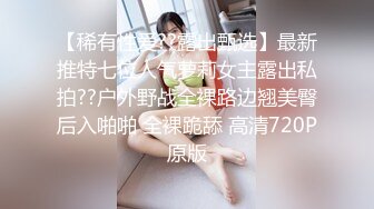 【稀有性爱??露出甄选】最新推特七位人气萝莉女主露出私拍??户外野战全裸路边翘美臀后入啪啪 全裸跪舔 高清720P原版