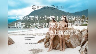 C罩杯美乳小姐姐！浴室极限诱惑，湿身揉捏奶子，道具大屌站立抽插，地上骚逼骑乘