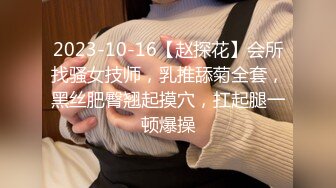 2023-10-16【赵探花】会所找骚女技师，乳推舔菊全套，黑丝肥臀翘起摸穴，扛起腿一顿爆操