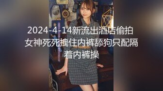 2024-4-14新流出酒店偷拍 女神死死拽住内裤舔狗只配隔着内裤操