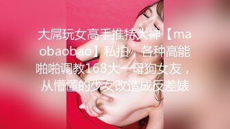 大屌玩女高手推特大神【maobaobao】私拍，各种高能啪啪调教168大一母狗女友，从懵懂的少女改造成反差婊