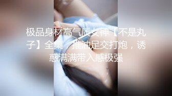 极品身材高气质女神【不是丸子】全集，推油足交打炮，诱惑满满带入感极强