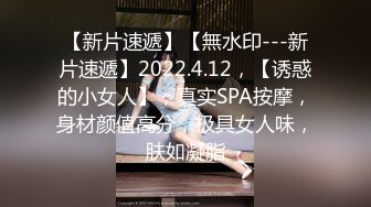 【新片速遞】【無水印---新片速遞】2022.4.12，【诱惑的小女人】，真实SPA按摩，身材颜值高分，极具女人味，肤如凝脂