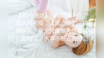 【新片速遞】  2024年5月，秀人网名模，【潘娇娇】，核弹巨乳，最大尺度爆乳情趣装自慰特写，水声不断好骚好浪