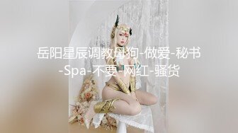 岳阳星辰调教母狗-做爱-秘书-Spa-不要-网红-骚货