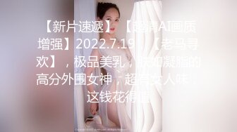 【新片速遞】 【超清AI画质增强】2022.7.19，【老马寻欢】，极品美乳，肤如凝脂的高分外围女神，超有女人味，这钱花得值