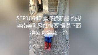 STP18640 震撼换新品 约操越南美乳网红梅西 据说下面特紧 射完舔干净