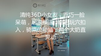 ❤清纯36D小女友，乖巧一脸呆萌，居家操逼，自己玩穴扣入，骑乘位抽插，两个大奶直晃动