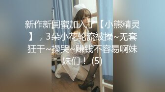 新作新闺蜜加入了【小熊精灵】，3朵小花轮流被操~无套狂干~操哭~赚钱不容易啊妹妹们！ (5)