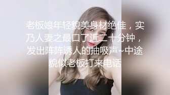 老板娘年轻貌美身材绝佳，实乃人妻之最口了近二十分钟，发出阵阵诱人的抽吸声~中途貌似老板打来电话