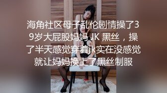 海角社区母子乱伦剧情操了39岁大屁股妈妈 JK 黑丝，操了半天感觉穿着jk实在没感觉就让妈妈换上了黑丝制服