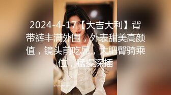 2024-4-17【大吉大利】背带裤丰满外围，外表甜美高颜值，镜头前吃屌，大肥臀骑乘位，猛操深插