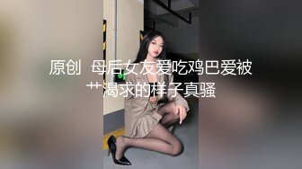 原创  母后女友爱吃鸡巴爱被艹渴求的样子真骚