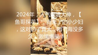 2024年，人气嫖娼大神，【鱼哥探花】，新来了的小少妇，这对奶子真大，刚下海没多久，激情爆操中！