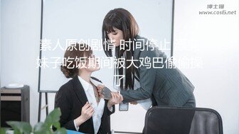 素人原创剧情 时间停止 漂亮妹子吃饭期间被大鸡巴偷偷操了