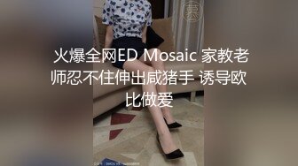  火爆全网ED Mosaic 家教老师忍不住伸出咸猪手 诱导欧比做爱