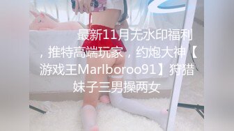 ⚫️⚫️最新11月无水印福利，推特高端玩家，约炮大神【游戏王Marlboroo91】狩猎妹子三男操两女