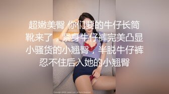 超嫩美臀 你们要的牛仔长筒靴来了，紧身牛仔裤完美凸显小骚货的小翘臀，半脱牛仔裤忍不住后入她的小翘臀