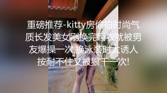 重磅推荐-kitty房偷拍时尚气质长发美女刚换完睡衣就被男友爆操一次,换泳装时太诱人按耐不住又被狠干一次!