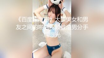 《百度云泄密》大二美女和男友之间的啪啪视频被渣男分手后曝光