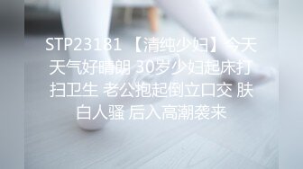 STP23181 【清纯少妇】今天天气好晴朗 30岁少妇起床打扫卫生 老公抱起倒立口交 肤白人骚 后入高潮袭来