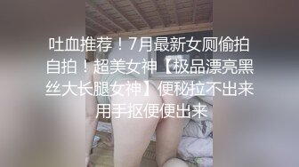 吐血推荐！7月最新女厕偷拍自拍！超美女神【极品漂亮黑丝大长腿女神】便秘拉不出来 用手抠便便出来