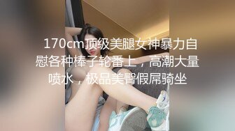   170cm顶级美腿女神暴力自慰各种棒子轮番上，高潮大量喷水，极品美臀假屌骑坐