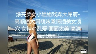 漂亮美女小姐姐戏弄大屌萌-高颜值大屌萌妹激情插美女浪穴 女神の乱爱 画面太美 高清源码录制!