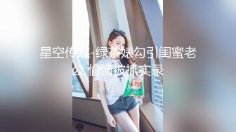 星空传媒-绿茶婊勾引闺蜜老公 偷情被抓实录